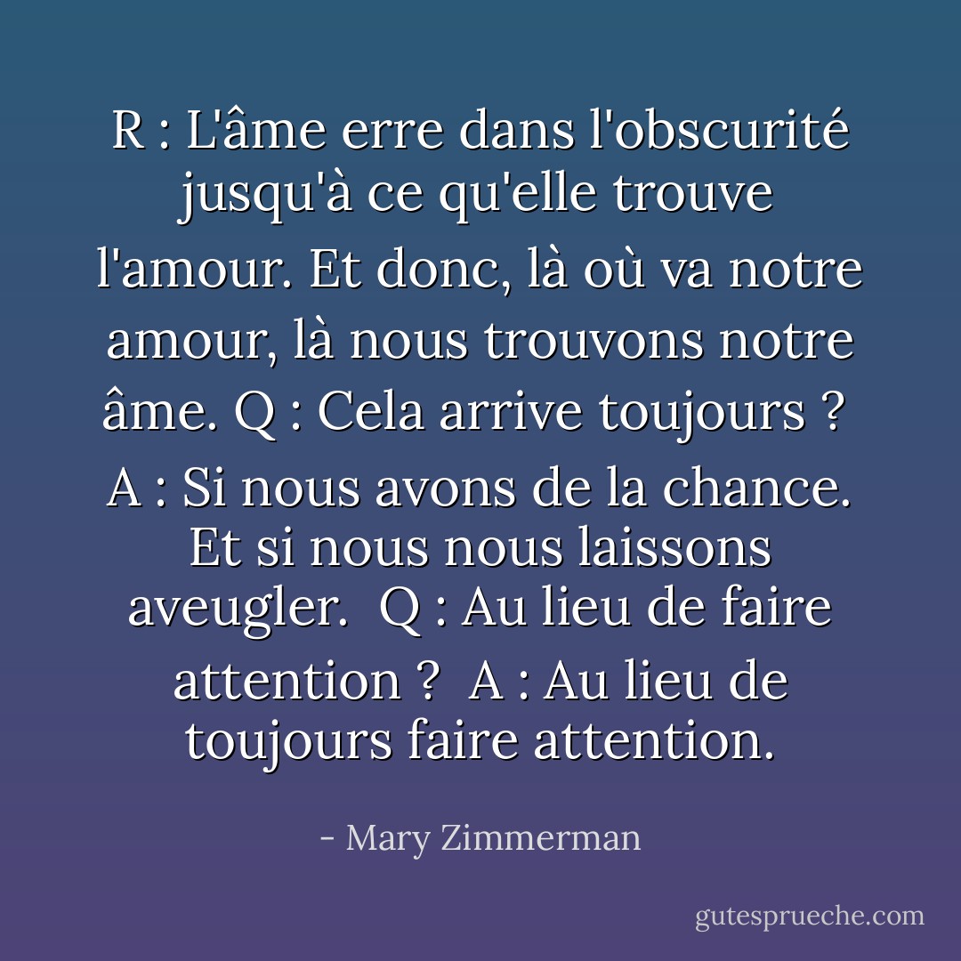 R : L'âme erre dans l'obscurité jusqu'à ce qu'elle trouve l'amour. Et donc, là où va notre amour, là nous trouvons notre âme.<br />Q : Cela arrive toujours ? <br />A : Si nous avons de la chance. Et si nous nous laissons aveugler. <br />Q : Au lieu de faire attention ? <br />A : Au lieu de toujours faire attention. - Mary Zimmerman