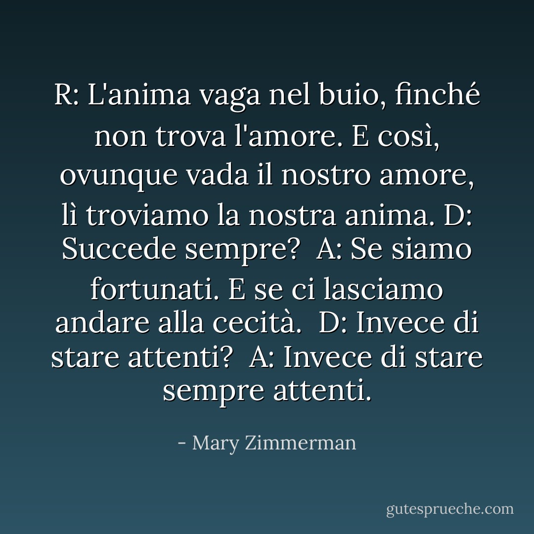 R: L'anima vaga nel buio, finché non trova l'amore. E così, ovunque vada il nostro amore, lì troviamo la nostra anima.<br />D: Succede sempre? <br />A: Se siamo fortunati. E se ci lasciamo andare alla cecità. <br />D: Invece di stare attenti? <br />A: Invece di stare sempre attenti. - Mary Zimmerman