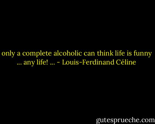 only a complete alcoholic can think life is funny ... any life! ... - Louis-Ferdinand Céline