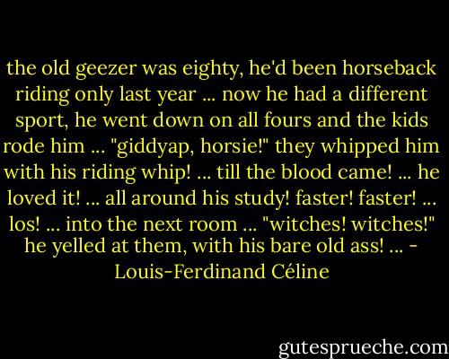 the old geezer was eighty, he'd been horseback riding only last year ... now he had a different sport, he went down on all fours and the kids rode him ... "giddyap, horsie!" they whipped him with his riding whip! ... till the blood came! ... he loved it! ... all around his study! faster! faster! ... los! ... into the next room ... "witches! witches!" he yelled at them, with his bare old ass! ... - Louis-Ferdinand Céline
