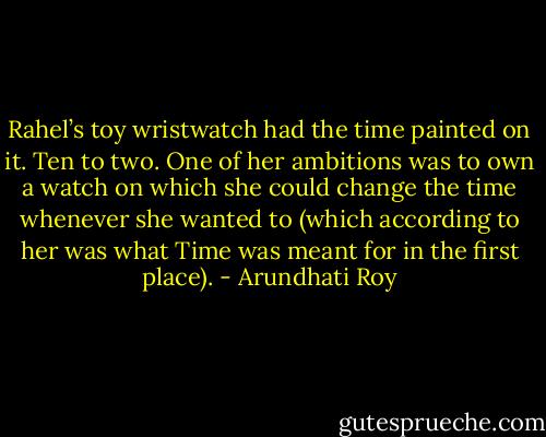 Rahel’s toy wristwatch had the time painted on it. Ten to two. One of her ambitions was to own a watch on which she could change the time whenever she wanted to (which according to her was what Time was meant for in the first place). - Arundhati Roy