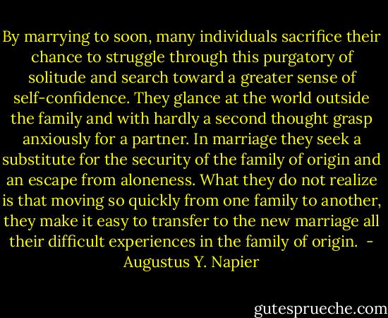 By marrying to soon, many individuals sacrifice their chance to struggle through this purgatory of solitude and search toward a greater sense of self-confidence. They glance at the world outside the family and with hardly a second thought grasp anxiously for a partner. In marriage they seek a substitute for the security of the family of origin and an escape from aloneness. What they do not realize is that moving so quickly from one family to another, they make it easy to transfer to the new marriage all their difficult experiences in the family of origin.  - Augustus Y. Napier