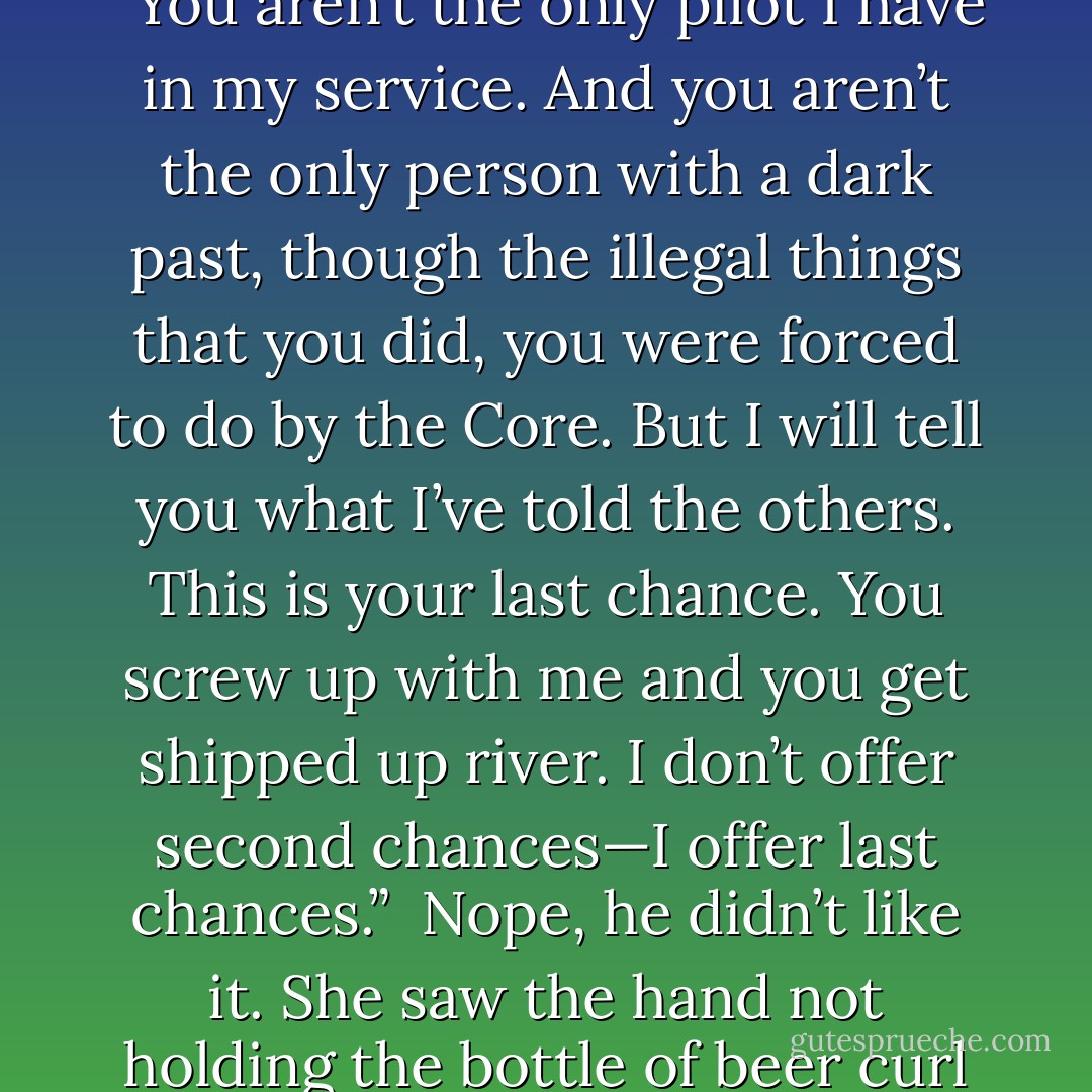 She paused and saw him tense in expectation. He wouldn’t like to hear this, but better from her than one of the others. “You aren’t the only pilot I have in my service. And you aren’t the only person with a dark past, though the illegal things that you did, you were forced to do by the Core. But I will tell you what I’ve told the others. This is your last chance. You screw up with me and you get shipped up river. I don’t offer second chances—I offer last chances.”<br /><br />Nope, he didn’t like it. She saw the hand not holding the bottle of beer curl into a fist.<br /><br />Sin and Del, from Sunscapes Trilogy, Book 1: Last Chance - Michelle O'Leary