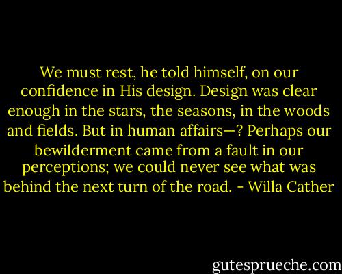 We must rest, he told himself, on our confidence in His design. Design was clear enough in the stars, the seasons, in the woods and fields. But in human affairs—? Perhaps our bewilderment came from a fault in our perceptions; we could never see what was behind the next turn of the road. - Willa Cather
