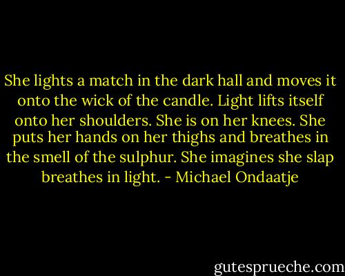 She lights a match in the dark hall and moves it onto the wick of the candle. Light lifts itself onto her shoulders. She is on her knees. She puts her hands on her thighs and breathes in the smell of the sulphur. She imagines she slap breathes in light. - Michael Ondaatje