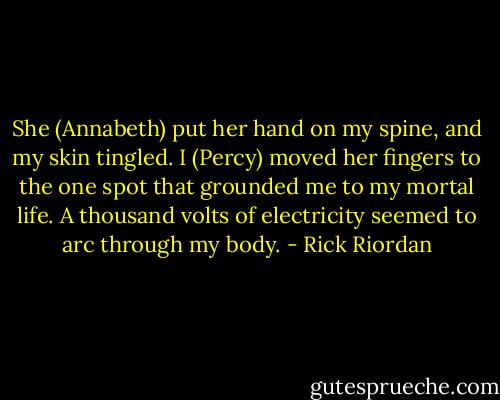 She (Annabeth) put her hand on my spine, and my skin tingled. I (Percy) moved her fingers to the one spot that grounded me to my mortal life. A thousand volts of electricity seemed to arc through my body. - Rick Riordan