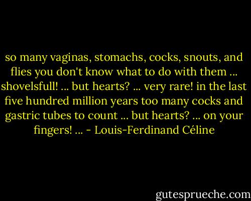 so many vaginas, stomachs, cocks, snouts, and flies you don't know what to do with them ... shovelsfull! ... but hearts? ... very rare! in the last five hundred million years too many cocks and gastric tubes to count ... but hearts? ... on your fingers! ... - Louis-Ferdinand Céline