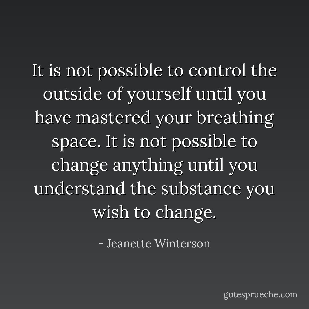It is not possible to control the outside of yourself until you have mastered your breathing space. It is not possible to change anything until you understand the substance you wish to change. - Jeanette Winterson