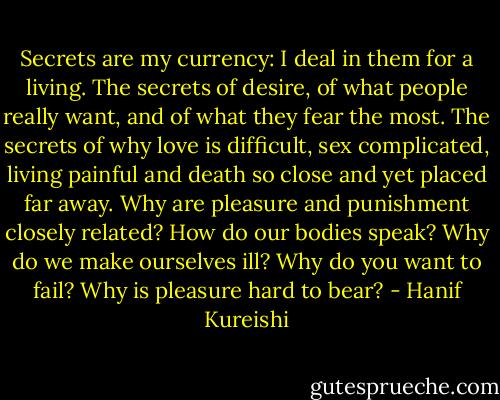 Secrets are my currency: I deal in them for a living. The secrets of desire, of what people really want, and of what they fear the most. The secrets of why love is difficult, sex complicated, living painful and death so close and yet placed far away. Why are pleasure and punishment closely related? How do our bodies speak? Why do we make ourselves ill? Why do you want to fail? Why is pleasure hard to bear? - Hanif Kureishi