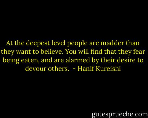 At the deepest level people are madder than they want to believe. You will find that they fear being eaten, and are alarmed by their desire to devour others.  - Hanif Kureishi