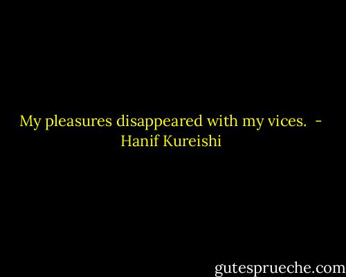 My pleasures disappeared with my vices.  - Hanif Kureishi