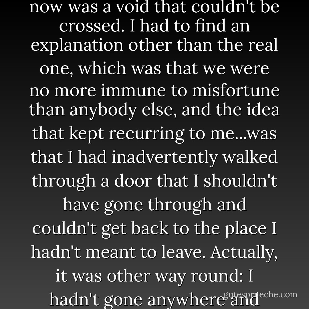 It seemed like a mistake. And mistakes ought to be rectified, only this one couldn't be. Between the way things used to be and the way they were now was a void that couldn't be crossed. I had to find an explanation other than the real one, which was that we were no more immune to misfortune than anybody else, and the idea that kept recurring to me...was that I had inadvertently walked through a door that I shouldn't have gone through and couldn't get back to the place I hadn't meant to leave. Actually, it was other way round: I hadn't gone anywhere and nothing was changed, so far as the roof over our heads was concerned, it was just that she was in the cemetery. - William Maxwell