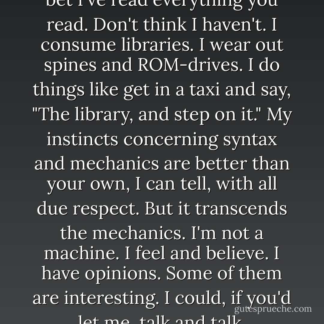 I read," I say. "I study and read. I bet I've read everything you read. Don't think I haven't. I consume libraries. I wear out spines and ROM-drives. I do things like get in a taxi and say, "The library, and step on it." My instincts concerning syntax and mechanics are better than your own, I can tell, with all due respect. But it transcends the mechanics. I'm not a machine. I feel and believe. I have opinions. Some of them are interesting. I could, if you'd let me, talk and talk. - David Foster Wallace