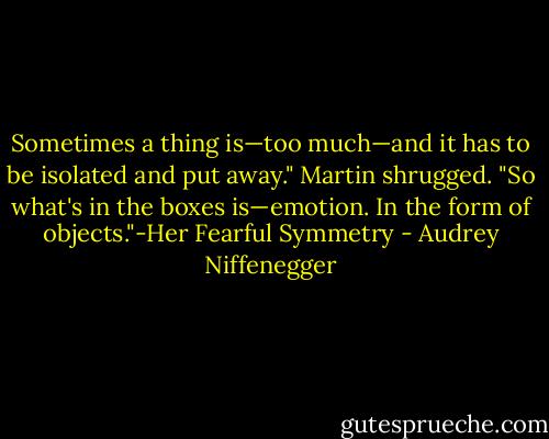 Sometimes a thing is—too much—and it has to be isolated and put away." Martin shrugged. "So what's in the boxes is—emotion. In the form of objects."-Her Fearful Symmetry - Audrey Niffenegger
