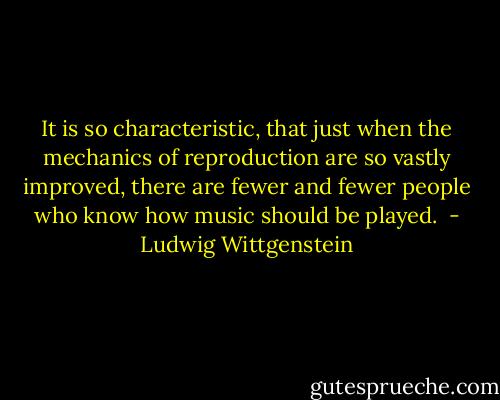 It is so characteristic, that just when the mechanics of reproduction are so vastly improved, there are fewer and fewer people who know how music should be played.  - Ludwig Wittgenstein
