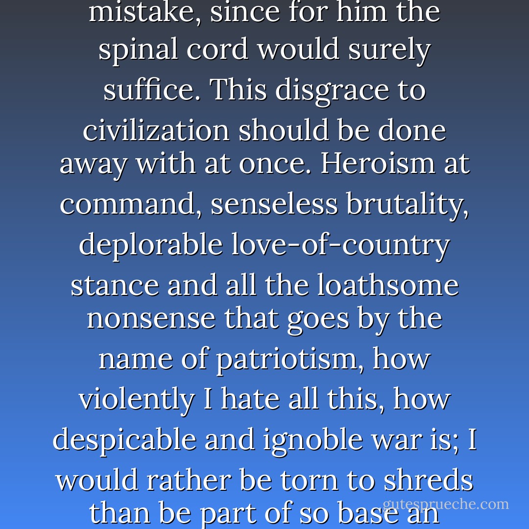He who joyfully marches to music rank and file has already earned my contempt. He has been given a large brain by mistake, since for him the spinal cord would surely suffice. This disgrace to civilization should be done away with at once. Heroism at command, senseless brutality, deplorable love-of-country stance and all the loathsome nonsense that goes by the name of patriotism, how violently I hate all this, how despicable and ignoble war is; I would rather be torn to shreds than be part of so base an action! It is my conviction that killing under the cloak of war is nothing but an act of murder. - Albert Einstein