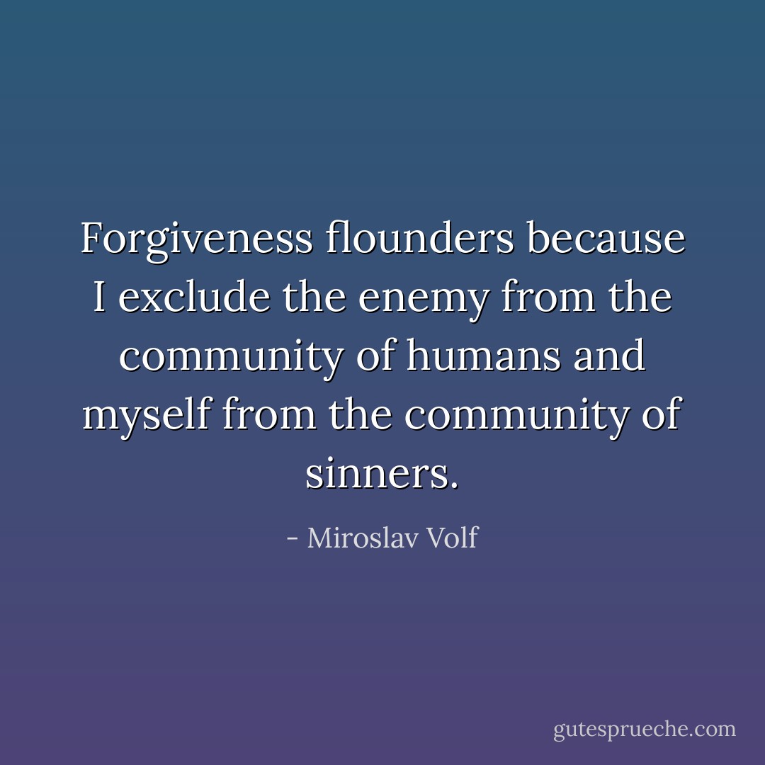 Forgiveness flounders because I exclude the enemy from the community of humans and myself from the community of sinners. - Miroslav Volf