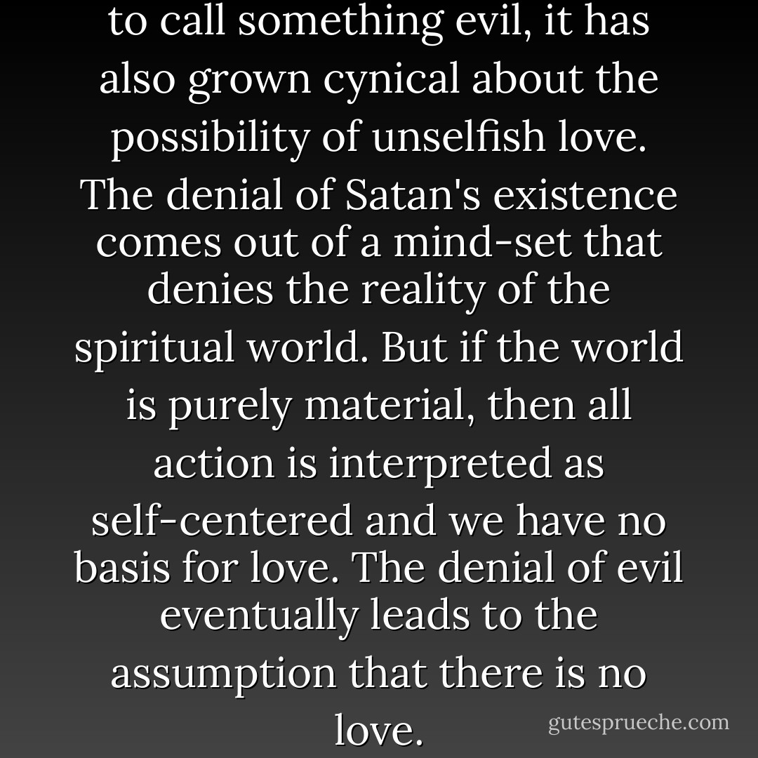... while our world is reluctant to call something evil, it has also grown cynical about the possibility of unselfish love. The denial of Satan's existence comes out of a mind-set that denies the reality of the spiritual world. But if the world is purely material, then all action is interpreted as self-centered and we have no basis for love. The denial of evil eventually leads to the assumption that there is no love. - Paul E. Miller