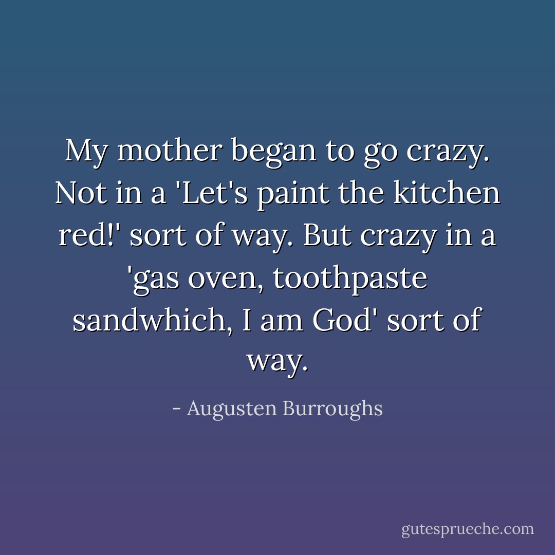 My mother began to go crazy. Not in a 'Let's paint the kitchen red!' sort of way. But crazy in a 'gas oven, toothpaste sandwhich, I am God' sort of way. - Augusten Burroughs
