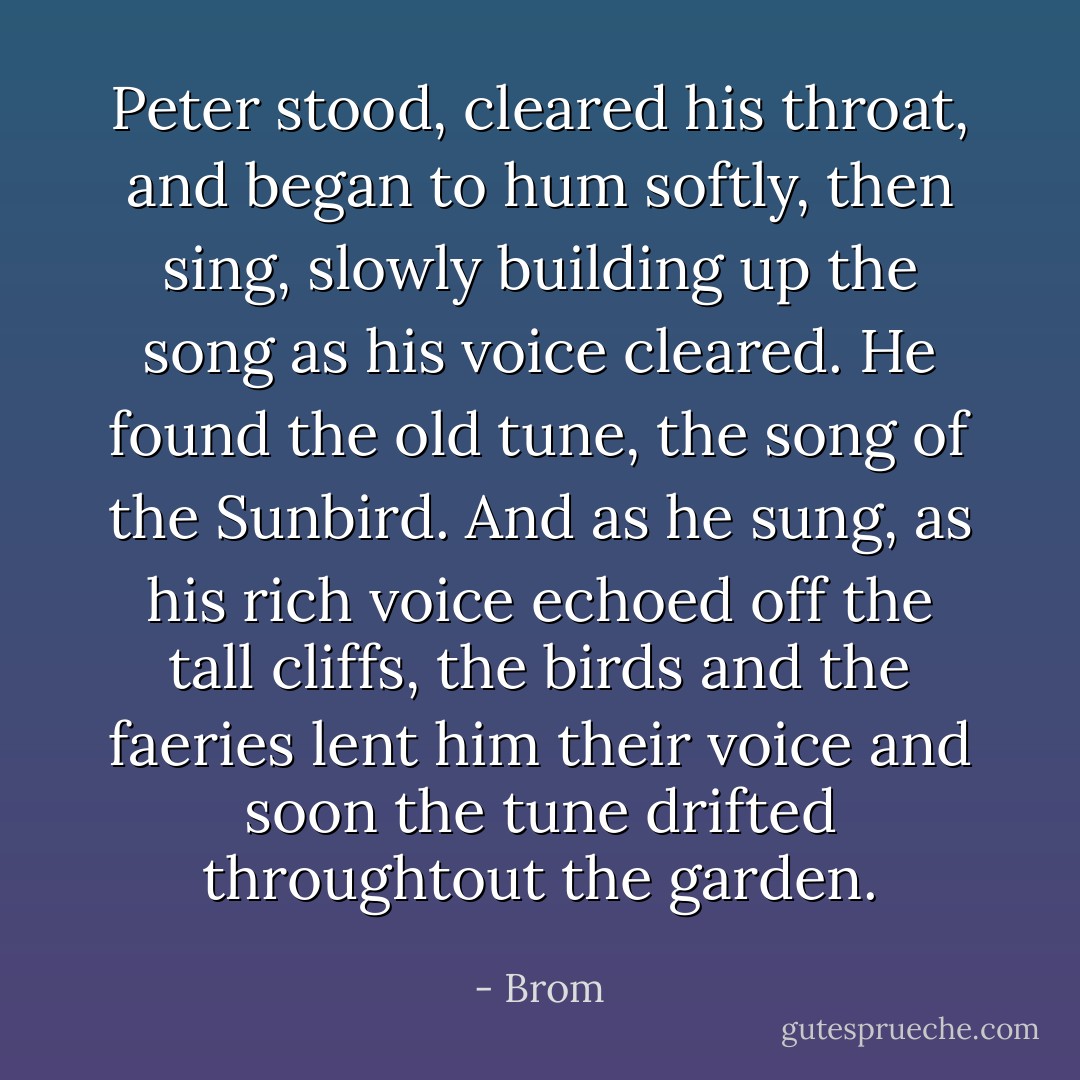 Peter stood, cleared his throat, and began to hum softly, then sing, slowly building up the song as his voice cleared. He found the old tune, the song of the Sunbird. And as he sung, as his rich voice echoed off the tall cliffs, the birds and the faeries lent him their voice and soon the tune drifted throughtout the garden. - Brom