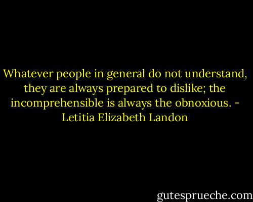 Whatever people in general do not understand, they are always prepared to dislike; the incomprehensible is always the obnoxious. - Letitia Elizabeth Landon