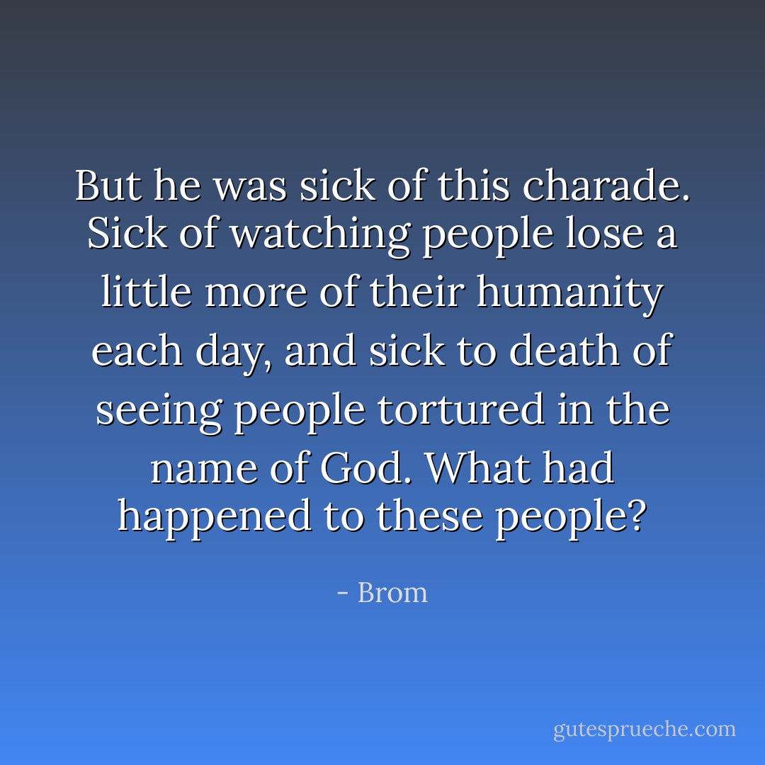 But he was sick of this charade. Sick of watching people lose a little more of their humanity each day, and sick to death of seeing people tortured in the name of God. What had happened to these people? - Brom
