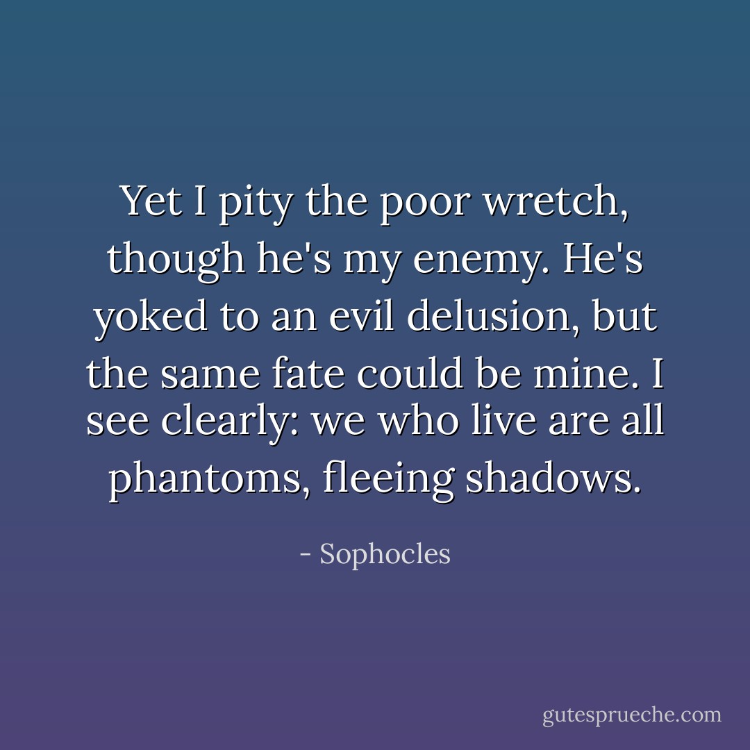 Yet I pity the poor wretch, though he's my enemy. He's yoked to an evil delusion, but the same fate could be mine. I see clearly: we who live are all phantoms, fleeing shadows. - Sophocles