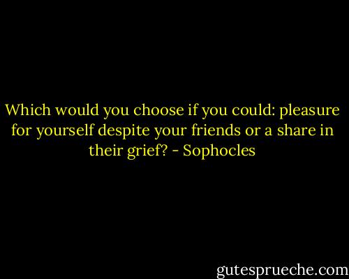 Which would you choose if you could:<br />pleasure for yourself despite your friends<br />or a share in their grief? - Sophocles