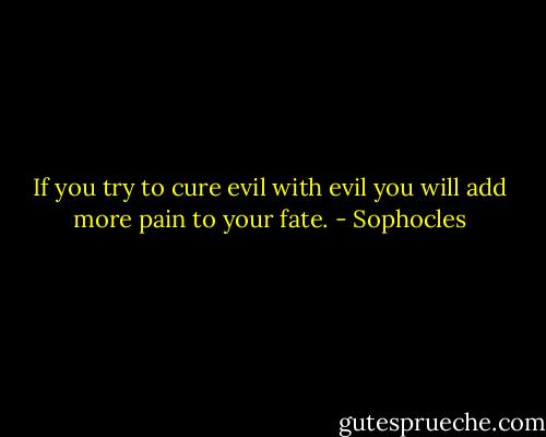 If you try to cure evil with evil<br />you will add more pain to your fate. - Sophocles