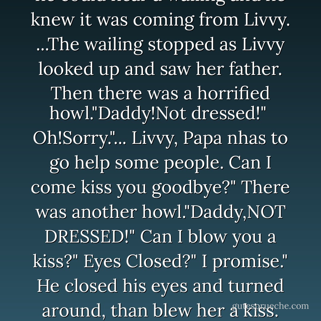 Joshua walked to the back of the tent.Caroline and Savannah were there but had their backs to him. They were bent over,an he could hear a wailing and he knew it was coming from Livvy. ...The wailing stopped as Livvy looked up and saw her father. Then there was a horrified howl."Daddy!Not dressed!" <br />Oh!Sorry."...<br />Livvy, Papa nhas to go help some people. Can I come kiss you goodbye?"<br />There was another howl."Daddy,NOT DRESSED!"<br />Can I blow you a kiss?"<br />Eyes Closed?"<br />I promise."<br />He closed his eyes and turned around, than blew her a kiss. He then opened his eyes. "I think your'e kindof cute, actually.<br />DADDY!! - Gerald N. Lund