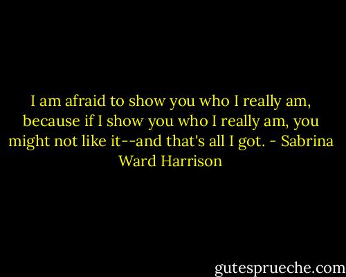 I am afraid to show you who I really am, because if I show you who I really am, you might not like it--and that's all I got. - Sabrina Ward Harrison