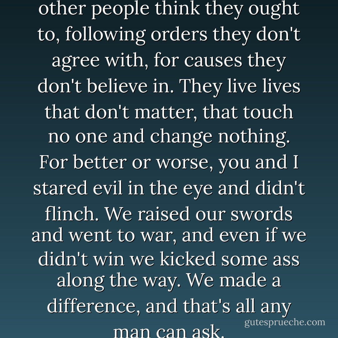 Too many people live the lives other people think they ought to, following orders they don't agree with, for causes they don't believe in. They live lives that don't matter, that touch no one and change nothing. For better or worse, you and I stared evil in the eye and didn't flinch. We raised our swords and went to war, and even if we didn't win we kicked some ass along the way. We made a difference, and that's all any man can ask. - Simon R. Green