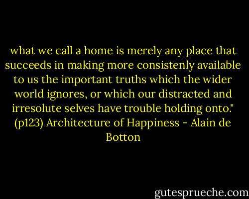what we call a home is merely any place that succeeds in making more consistenly available to us the important truths which the wider world ignores, or which our distracted and irresolute selves have trouble holding onto." (p123) Architecture of Happiness - Alain de Botton