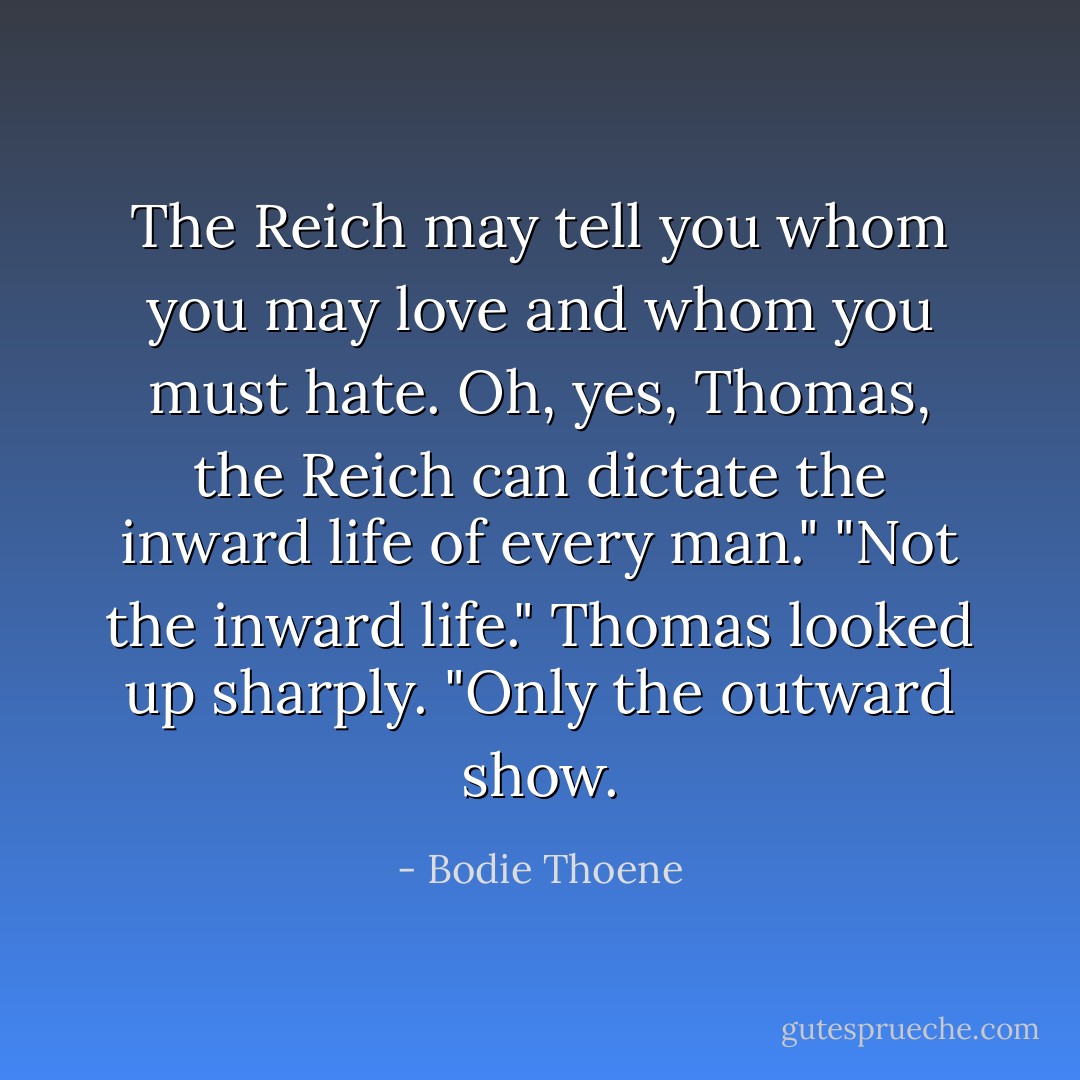 The Reich may tell you whom you may love and whom you must hate. Oh, yes, Thomas, the Reich can dictate the inward life of every man."<br />"Not the inward life." Thomas looked up sharply. "Only the outward show. - Bodie Thoene
