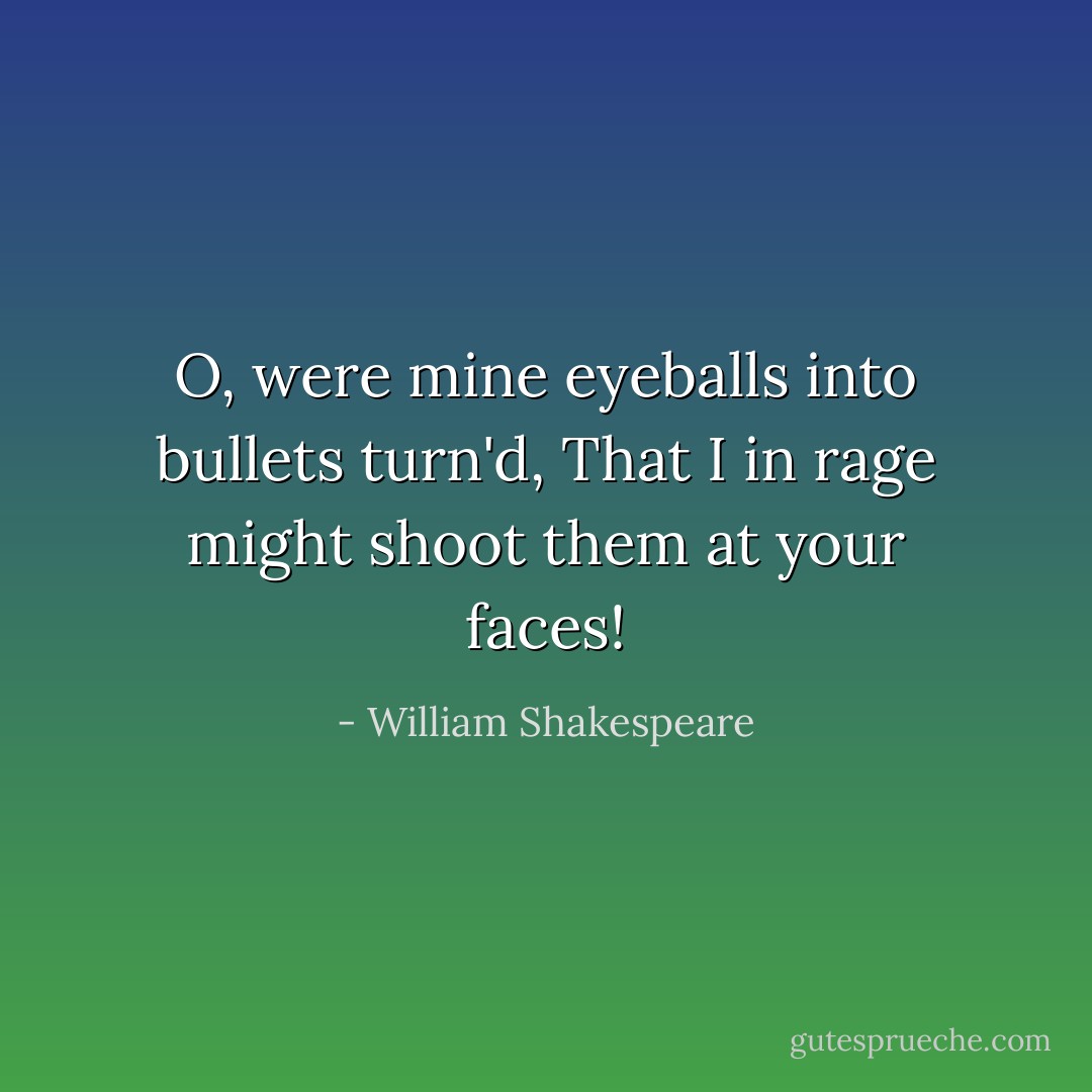 O, were mine eyeballs into bullets turn'd, That I in rage might shoot them at your faces! - William Shakespeare