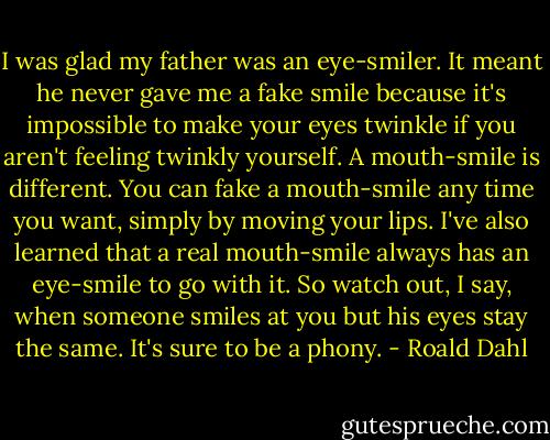 I was glad my father was an eye-smiler. It meant he never gave me a fake smile because it's impossible to make your eyes twinkle if you aren't feeling twinkly yourself. A mouth-smile is different. You can fake a mouth-smile any time you want, simply by moving your lips. I've also learned that a real mouth-smile always has an eye-smile to go with it. So watch out, I say, when someone smiles at you but his eyes stay the same. It's sure to be a phony. - Roald Dahl