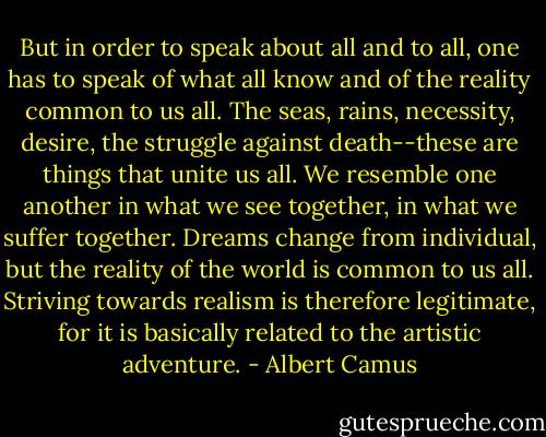 But in order to speak about all and to all, one has to speak of what all know and of the reality common to us all. The seas, rains, necessity, desire, the struggle against death--these are things that unite us all. We resemble one another in what we see together, in what we suffer together. Dreams change from individual, but the reality of the world is common to us all. Striving towards realism is therefore legitimate, for it is basically related to the artistic adventure. - Albert Camus