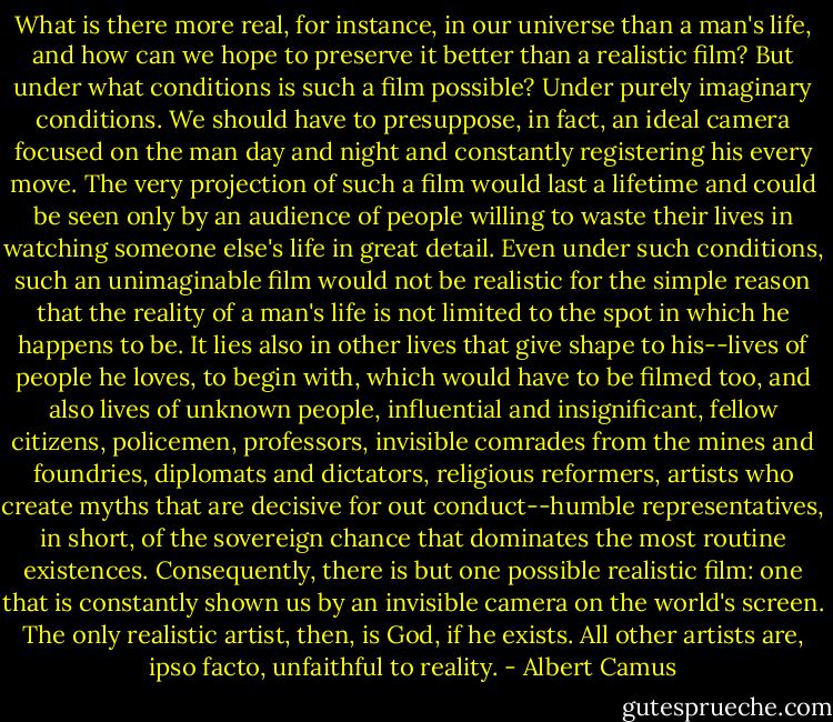 What is there more real, for instance, in our universe than a man's life, and how can we hope to preserve it better than a realistic film? But under what conditions is such a film possible? Under purely imaginary conditions. We should have to presuppose, in fact, an ideal camera focused on the man day and night and constantly registering his every move. The very projection of such a film would last a lifetime and could be seen only by an audience of people willing to waste their lives in watching someone else's life in great detail. Even under such conditions, such an unimaginable film would not be realistic for the simple reason that the reality of a man's life is not limited to the spot in which he happens to be. It lies also in other lives that give shape to his--lives of people he loves, to begin with, which would have to be filmed too, and also lives of unknown people, influential and insignificant, fellow citizens, policemen, professors, invisible comrades from the mines and foundries, diplomats and dictators, religious reformers, artists who create myths that are decisive for out conduct--humble representatives, in short, of the sovereign chance that dominates the most routine existences. Consequently, there is but one possible realistic film: one that is constantly shown us by an invisible camera on the world's screen. The only realistic artist, then, is God, if he exists. All other artists are, ipso facto, unfaithful to reality. - Albert Camus