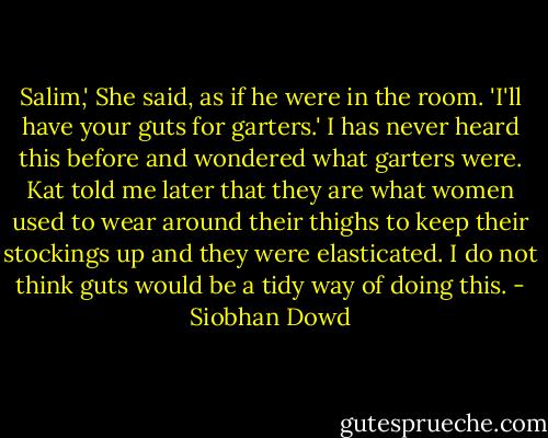 Salim,' She said, as if he were in the room. 'I'll have your guts for garters.' I has never heard this before and wondered what garters were. Kat told me later that they are what women used to wear around their thighs to keep their stockings up and they were elasticated. I do not think guts would be a tidy way of doing this. - Siobhan Dowd