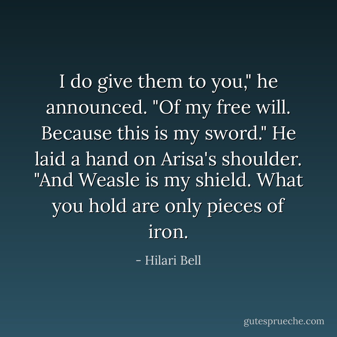 I do give them to you," he announced. "Of my free will. Because this is my sword." He laid a hand on Arisa's shoulder. "And Weasle is my shield. What you hold are only pieces of iron. - Hilari Bell
