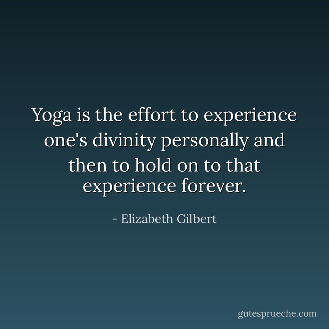 Yoga is the effort to experience one's divinity personally and then to hold on to that experience forever. - Elizabeth Gilbert