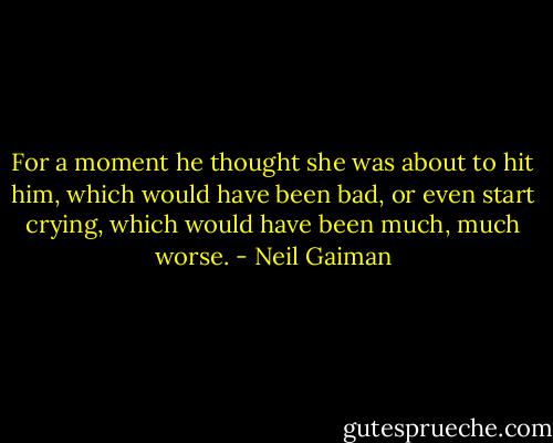 For a moment he thought she was about to hit him, which would have been bad, or even start crying, which would have been much, much worse. - Neil Gaiman