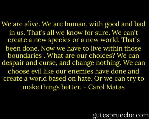 We are alive. We are human, with good and bad in us. That's all we know for sure. We can't create a new species or a new world. That's been done. Now we have to live within those boundaries . What are our choices? We can despair and curse, and change nothing. We can choose evil like our enemies have done and create a world based on hate. Or we can try to make things better. - Carol Matas