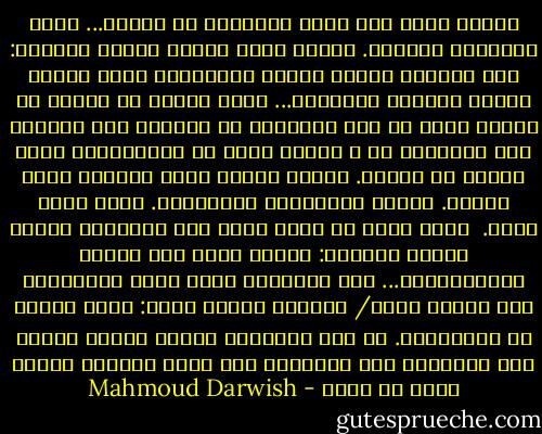 كمقهي صغير علي شارع الغرباء<br />هو الحبّ... يفتح أَبوابه للجميع.<br />كمقهي يزيد وينقص وَفْق المناخ:<br />إذا هَطَلَ المطر ازداد روَّاده،<br />وإذا اعتدل الجوّ قَلّوا ومَلّوا...<br />أَنا هاهنا يا غريبة في الركن أجلس<br />ما لون عينيكِ؟ ما اَسمك؟ كيف<br />أناديك حين تمرِّين بي ، وأَنا جالس<br />في انتظاركِ؟<br />مقهي صغيرٌ هو الحبّ. أَطلب كأسيْ<br />نبيذ وأَشرب نخبي ونخبك. أَحمل<br />قبَّعتين وشمسيَّة. إنها تمطر الآن.<br /><br />تمطر أكثر من أيِّ يوم، ولا تدخلينَ<br />أَقول لنفسي أَخيرا: لعلَّ التي كنت<br />أنتظر انتظَرتْني... أَو انتظرتْ رجلا<br />آخرَ انتظرتنا ولم تتعرف عليه/ عليَّ،<br />وكانت تقول: أَنا هاهنا في انتظاركَ.<br />ما لون عينيكَ؟ أَيَّ نبيذٍ تحبّ؟<br />وما اَسمكَ؟ كيف أناديكَ حين<br />تمرّ أَمامي<br />كمقهي صغير هو الحب - Mahmoud Darwish