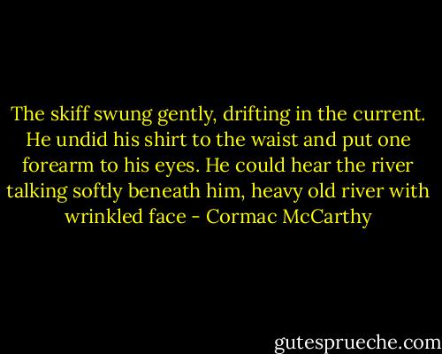 The skiff swung gently, drifting in the current. He undid his shirt to the waist and put one forearm to his eyes. He could hear the river talking softly beneath him, heavy old river with wrinkled face - Cormac McCarthy