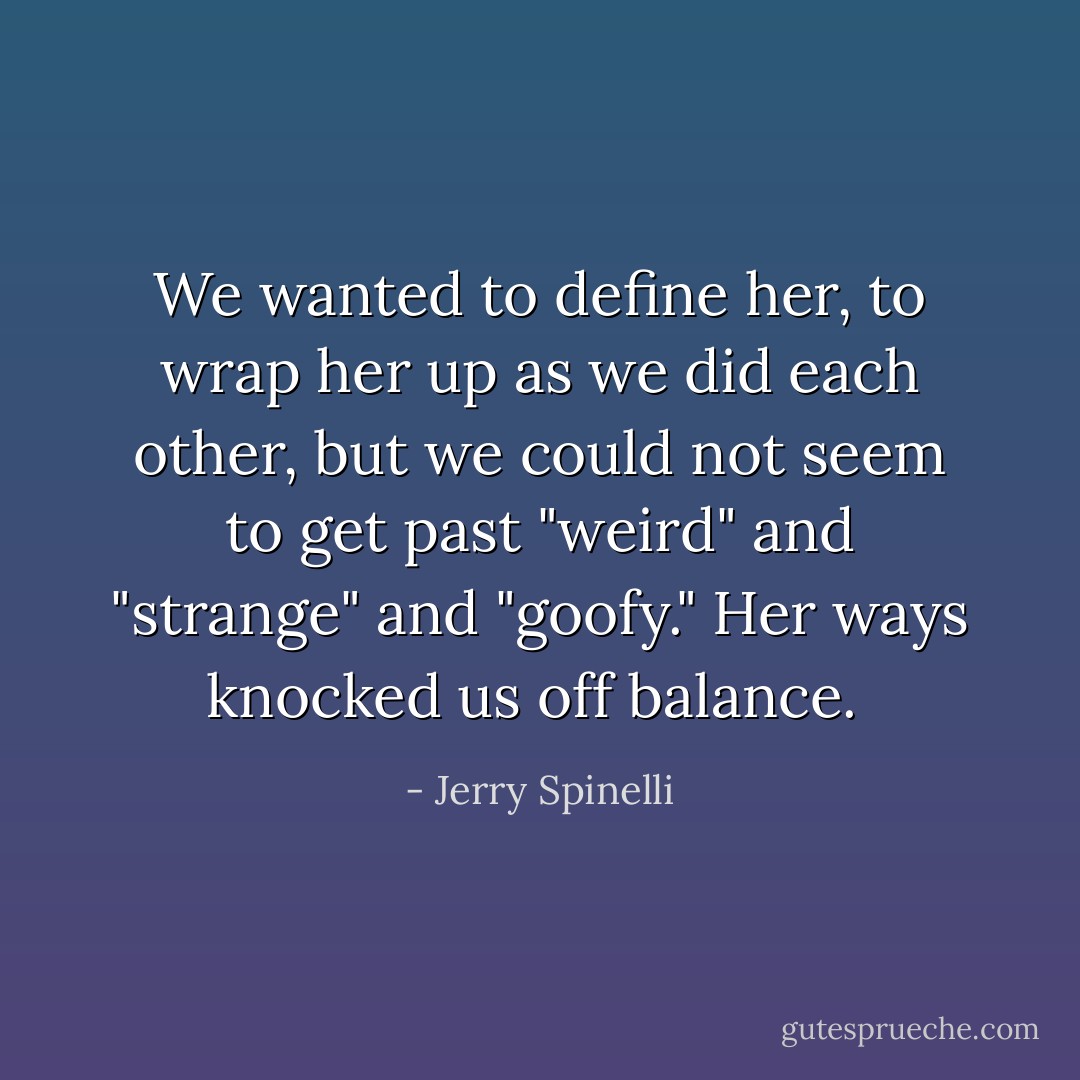 We wanted to define her, to wrap her up as we did each other, but we could not seem to get past "weird" and "strange" and "goofy." Her ways knocked us off balance.  - Jerry Spinelli