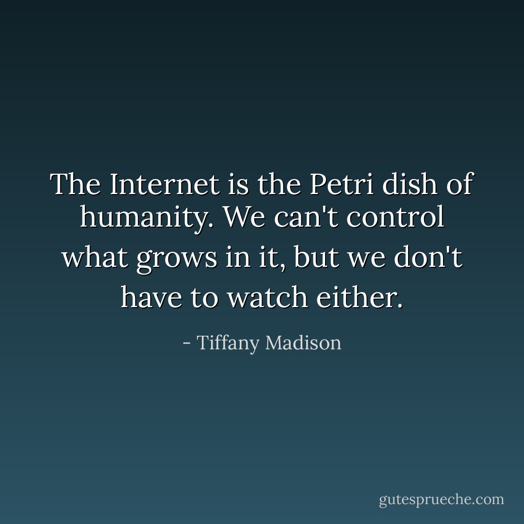 The Internet is the Petri dish of humanity. We can't control what grows in it, but we don't have to watch either. - Tiffany Madison