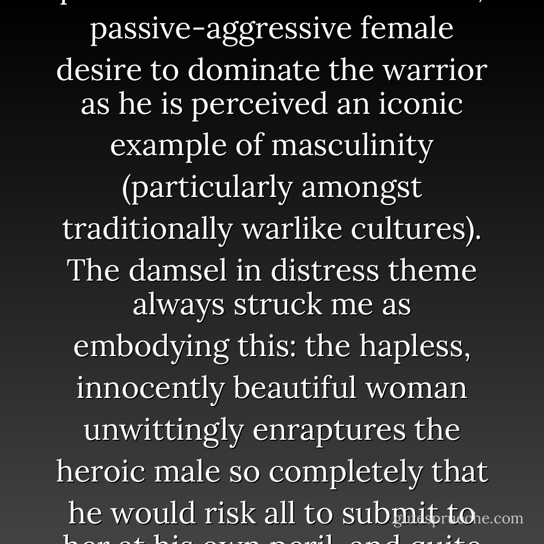 [On Female Attraction to Men in Uniform] That male military persona feeds a subconscious, passive-aggressive female desire to dominate the warrior as he is perceived an iconic example of masculinity (particularly amongst traditionally warlike cultures). The damsel in distress theme always struck me as embodying this: the hapless, innocently beautiful woman unwittingly enraptures the heroic male so completely that he would risk all to submit to her at his own peril, and quite in spite of it. - Tiffany Madison