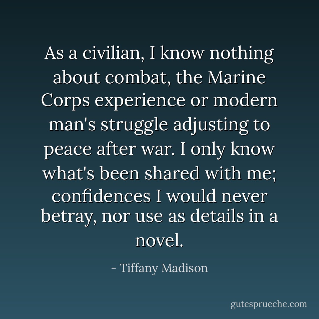 As a civilian, I know nothing about combat, the Marine Corps experience or modern man's struggle adjusting to peace after war. I only know what's been shared with me; confidences I would never betray, nor use as details in a novel. - Tiffany Madison