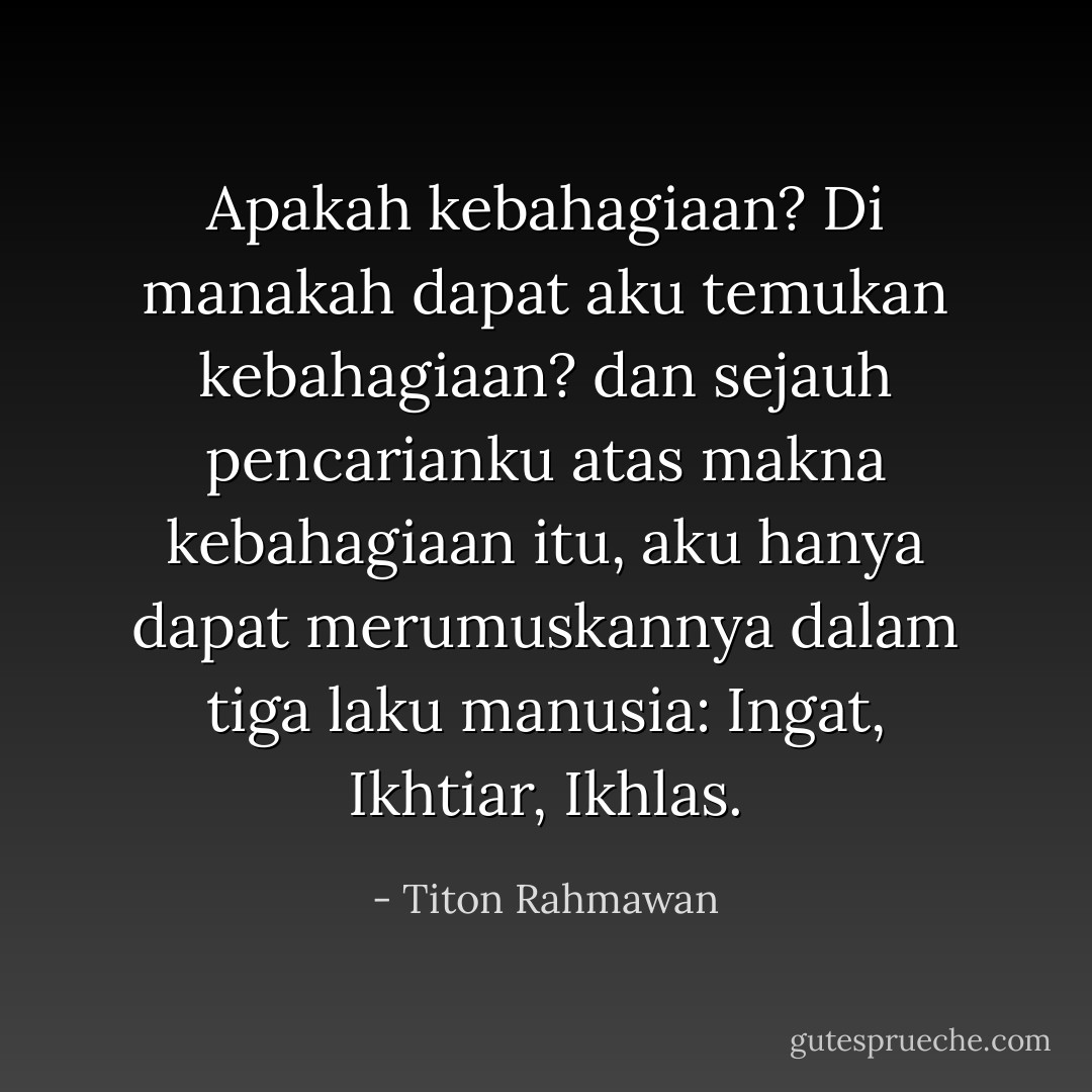 Apakah kebahagiaan? Di manakah dapat aku temukan kebahagiaan? dan sejauh pencarianku atas makna kebahagiaan itu, aku hanya dapat merumuskannya dalam tiga laku manusia: Ingat, Ikhtiar, Ikhlas. - Titon Rahmawan